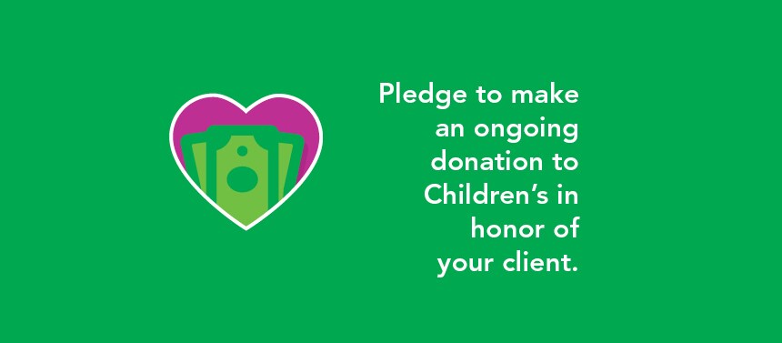Pledge to make an ongoing donation to Children's in honor of your client.
